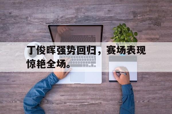 丁俊晖强势回归,赛场表现惊艳全场。