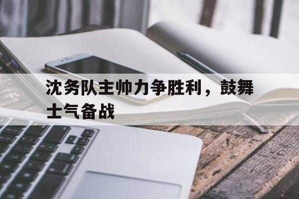 开云在线登录界面-沈务队主帅力争胜利,鼓舞士气备战