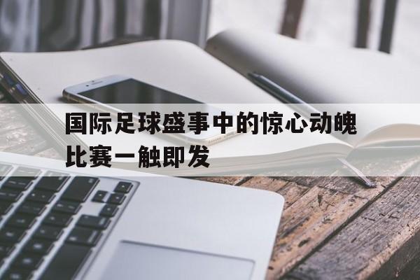 开云在线登录界面-国际足球盛事中的惊心动魄比赛一触即发